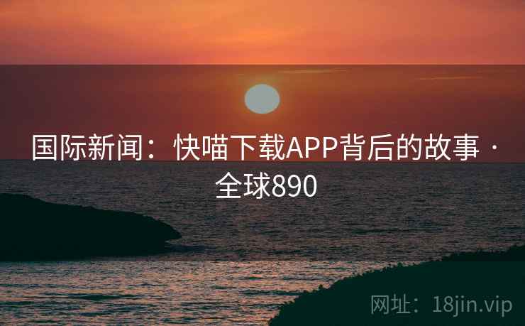 国际新闻:快喵下载APP背后的故事 · 全球890 国际新闻:快喵下载APP背后的故事 · 全球890