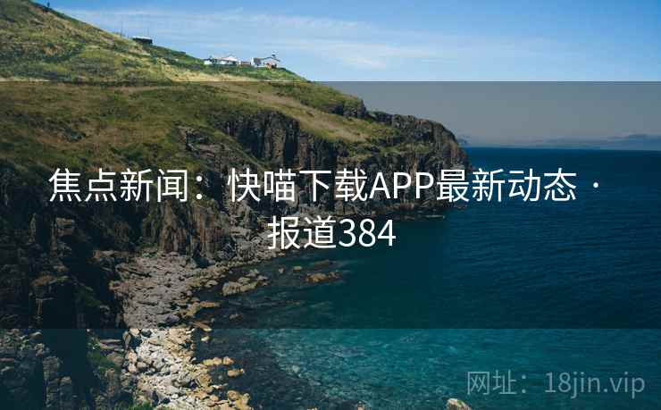 焦点新闻：快喵下载APP最新动态 · 报道384
