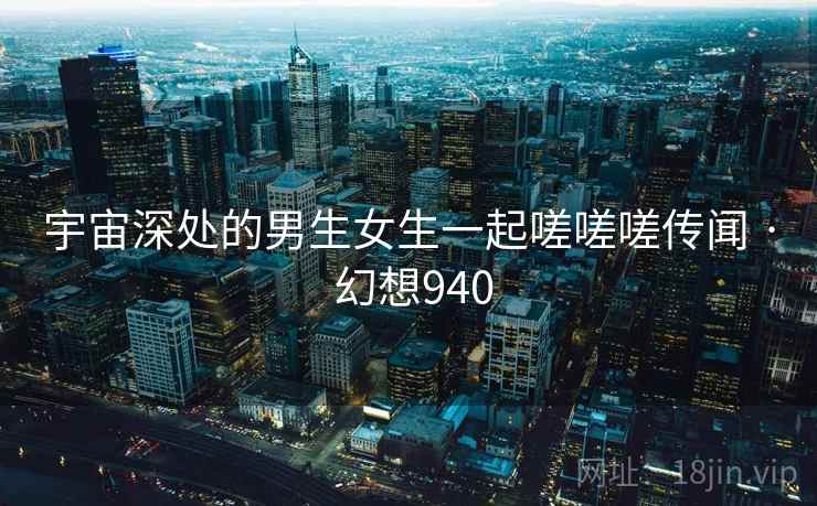 宇宙深处的男生女生一起嗟嗟嗟传闻 · 幻想940