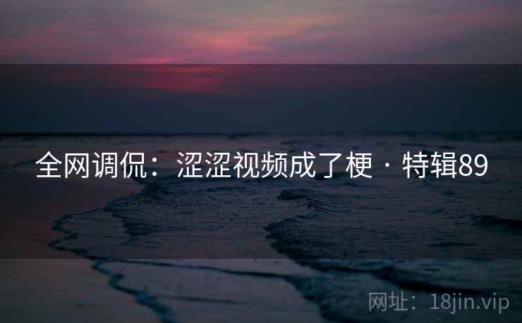 全网调侃：涩涩视频成了梗 · 特辑89