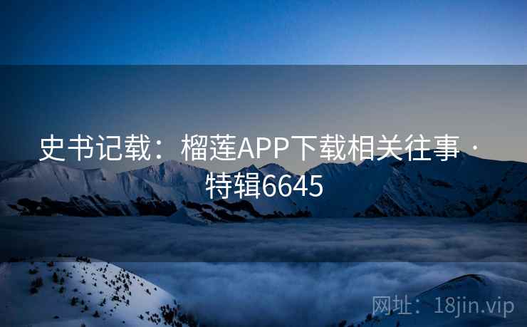 史书记载：榴莲APP下载相关往事 · 特辑6645