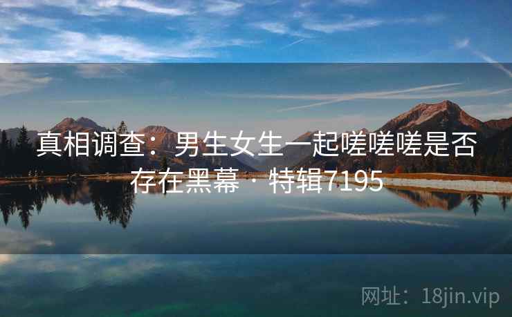 真相调查：男生女生一起嗟嗟嗟是否存在黑幕 · 特辑7195