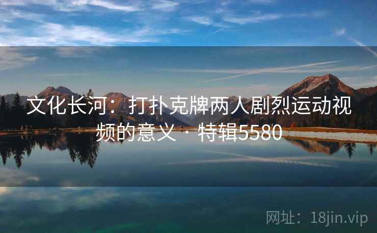 文化长河：打扑克牌两人剧烈运动视频的意义 · 特辑5580