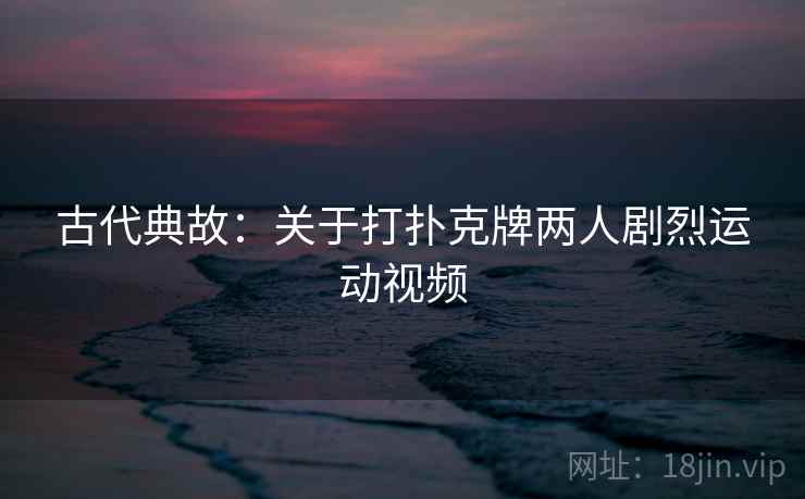古代典故:关于打扑克牌两人剧烈运动视频 古代典故:关于打扑克牌两人剧烈运动视频