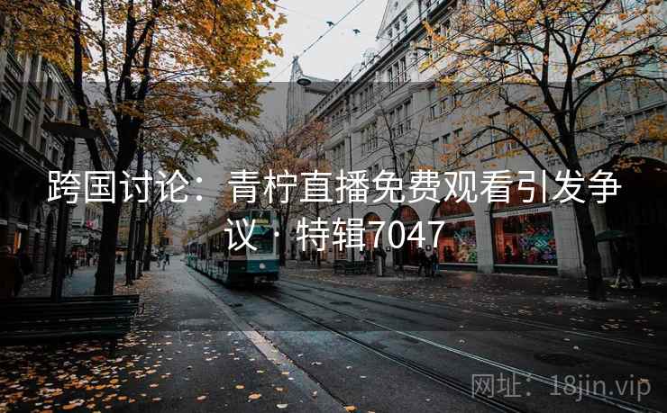 跨国讨论：青柠直播免费观看引发争议 · 特辑7047