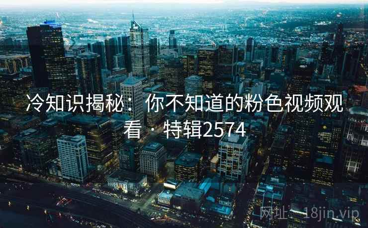 冷知识揭秘：你不知道的粉色视频观看 · 特辑2574