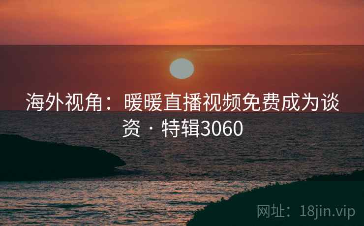海外视角：暖暖直播视频免费成为谈资 · 特辑3060