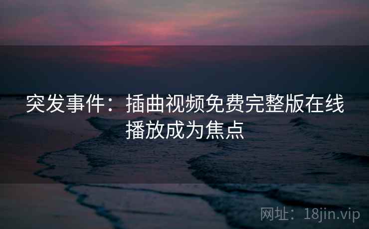 突发事件:插曲视频免费完整版在线播放成为焦点 突发事件:插曲视频免费完整版在线播放成为焦点